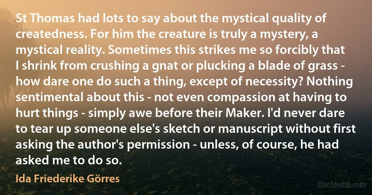 St Thomas had lots to say about the mystical quality of createdness. For him the creature is truly a mystery, a mystical reality. Sometimes this strikes me so forcibly that I shrink from crushing a gnat or plucking a blade of grass - how dare one do such a thing, except of necessity? Nothing sentimental about this - not even compassion at having to hurt things - simply awe before their Maker. I'd never dare to tear up someone else's sketch or manuscript without first asking the author's permission - unless, of course, he had asked me to do so. (Ida Friederike Görres)