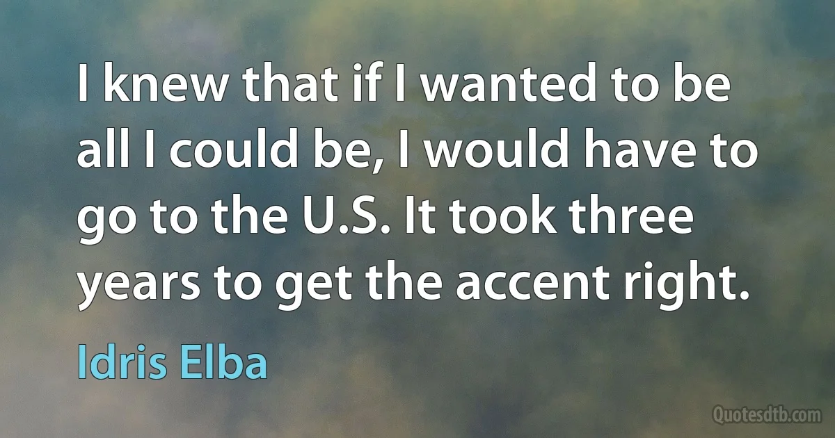 I knew that if I wanted to be all I could be, I would have to go to the U.S. It took three years to get the accent right. (Idris Elba)