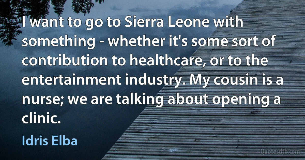 I want to go to Sierra Leone with something - whether it's some sort of contribution to healthcare, or to the entertainment industry. My cousin is a nurse; we are talking about opening a clinic. (Idris Elba)