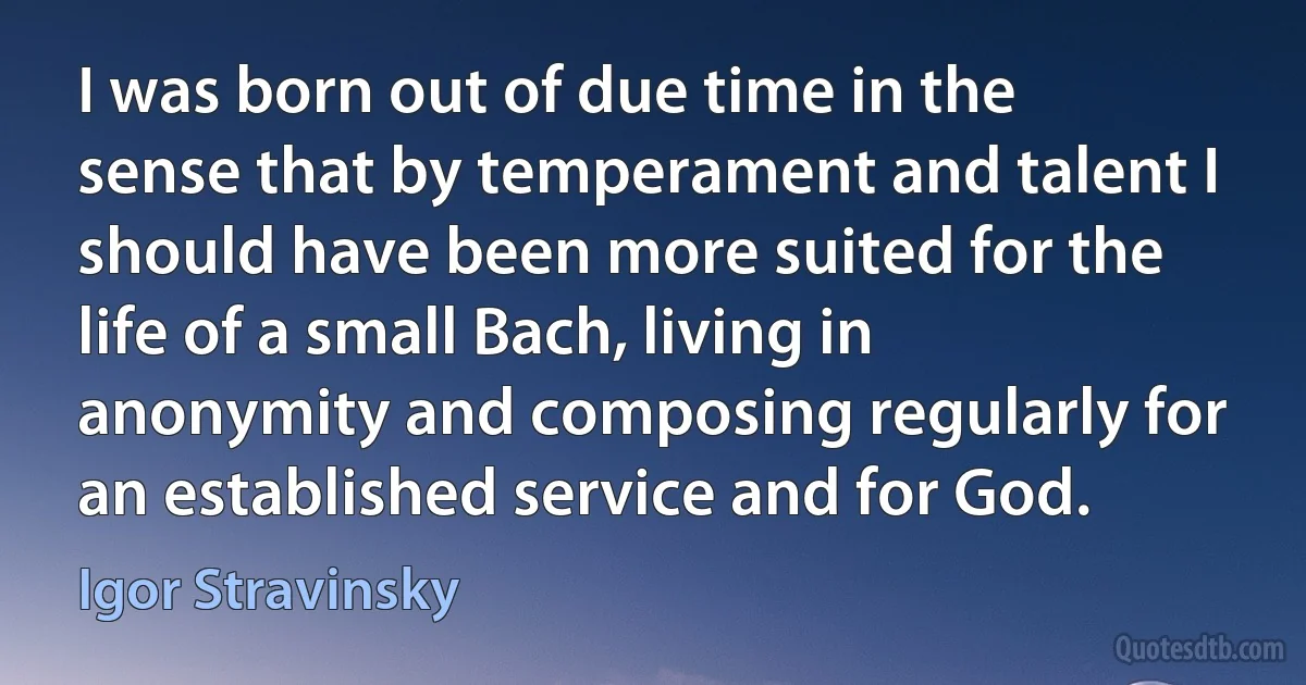 I was born out of due time in the sense that by temperament and talent I should have been more suited for the life of a small Bach, living in anonymity and composing regularly for an established service and for God. (Igor Stravinsky)