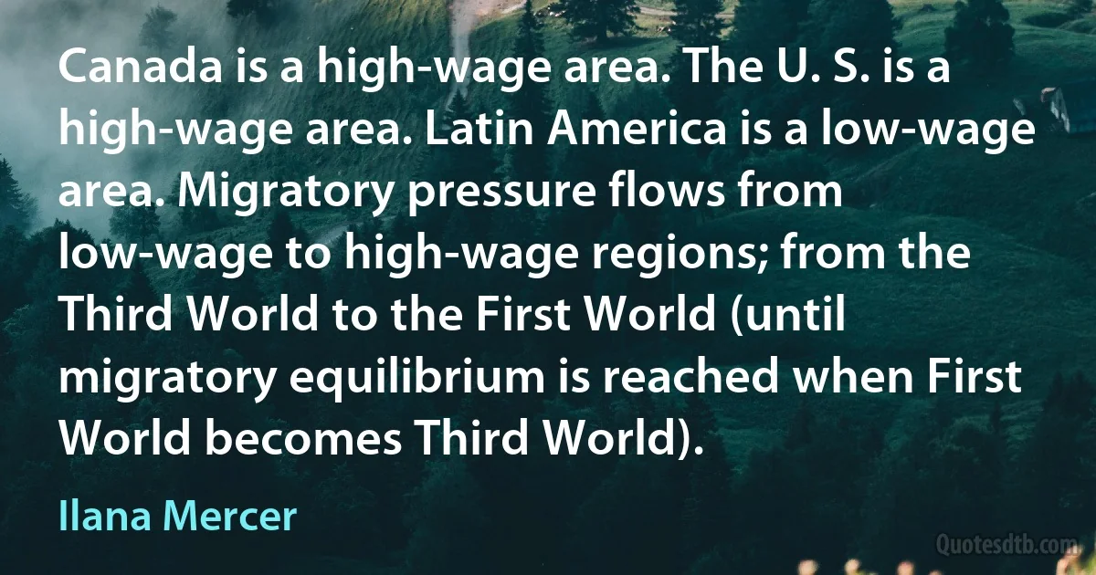 Canada is a high-wage area. The U. S. is a high-wage area. Latin America is a low-wage area. Migratory pressure flows from low-wage to high-wage regions; from the Third World to the First World (until migratory equilibrium is reached when First World becomes Third World). (Ilana Mercer)