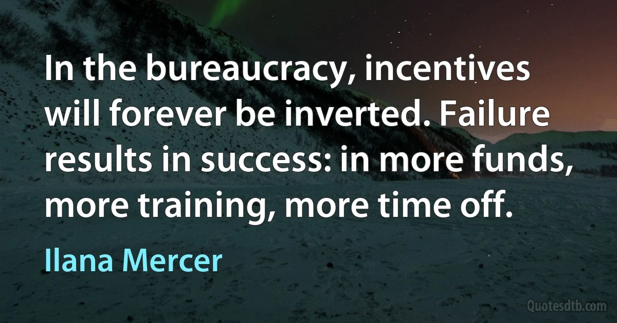 In the bureaucracy, incentives will forever be inverted. Failure results in success: in more funds, more training, more time off. (Ilana Mercer)