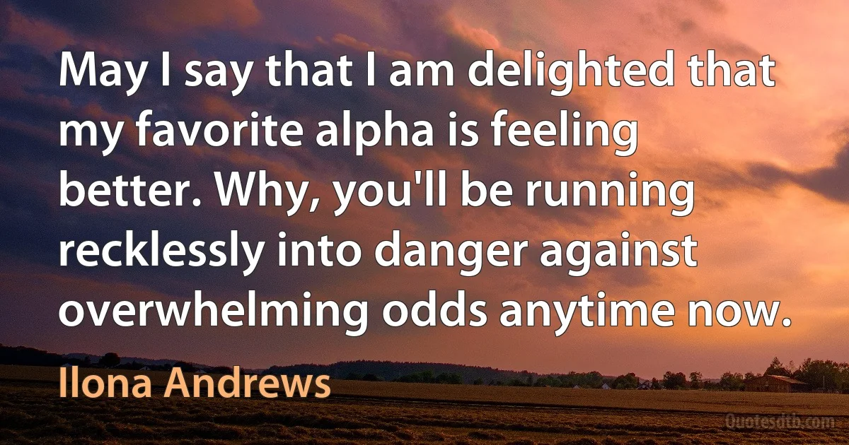 May I say that I am delighted that my favorite alpha is feeling better. Why, you'll be running recklessly into danger against overwhelming odds anytime now. (Ilona Andrews)