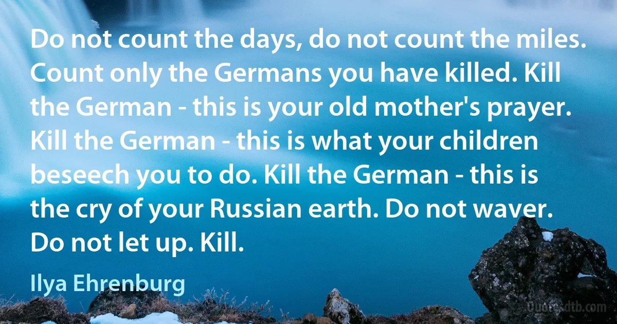 Do not count the days, do not count the miles. Count only the Germans you have killed. Kill the German - this is your old mother's prayer. Kill the German - this is what your children beseech you to do. Kill the German - this is the cry of your Russian earth. Do not waver. Do not let up. Kill. (Ilya Ehrenburg)