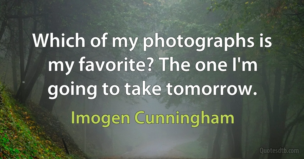 Which of my photographs is my favorite? The one I'm going to take tomorrow. (Imogen Cunningham)