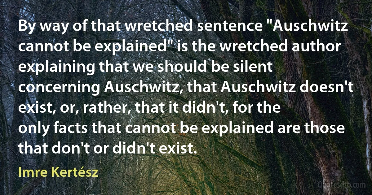 By way of that wretched sentence "Auschwitz cannot be explained" is the wretched author explaining that we should be silent concerning Auschwitz, that Auschwitz doesn't exist, or, rather, that it didn't, for the only facts that cannot be explained are those that don't or didn't exist. (Imre Kertész)