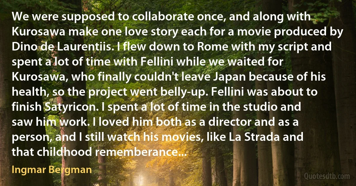 We were supposed to collaborate once, and along with Kurosawa make one love story each for a movie produced by Dino de Laurentiis. I flew down to Rome with my script and spent a lot of time with Fellini while we waited for Kurosawa, who finally couldn't leave Japan because of his health, so the project went belly-up. Fellini was about to finish Satyricon. I spent a lot of time in the studio and saw him work. I loved him both as a director and as a person, and I still watch his movies, like La Strada and that childhood rememberance... (Ingmar Bergman)