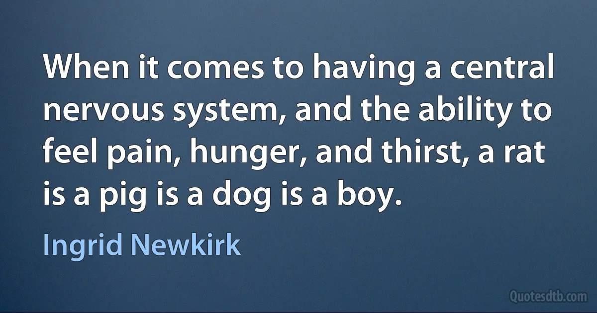 When it comes to having a central nervous system, and the ability to feel pain, hunger, and thirst, a rat is a pig is a dog is a boy. (Ingrid Newkirk)