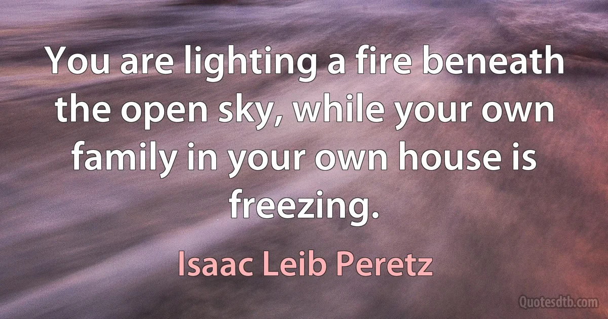 You are lighting a fire beneath the open sky, while your own family in your own house is freezing. (Isaac Leib Peretz)