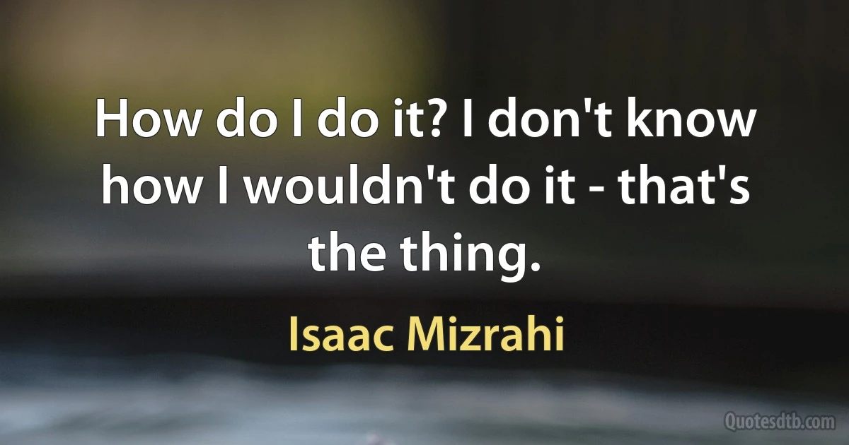 How do I do it? I don't know how I wouldn't do it - that's the thing. (Isaac Mizrahi)