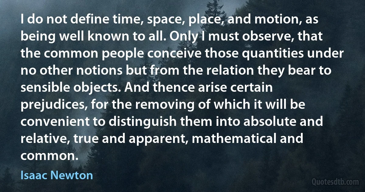 I do not define time, space, place, and motion, as being well known to all. Only I must observe, that the common people conceive those quantities under no other notions but from the relation they bear to sensible objects. And thence arise certain prejudices, for the removing of which it will be convenient to distinguish them into absolute and relative, true and apparent, mathematical and common. (Isaac Newton)