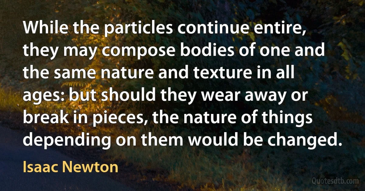 While the particles continue entire, they may compose bodies of one and the same nature and texture in all ages: but should they wear away or break in pieces, the nature of things depending on them would be changed. (Isaac Newton)