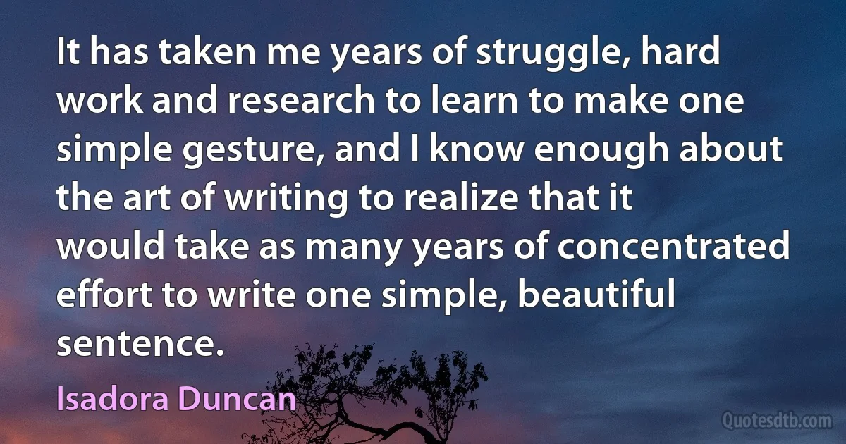 It has taken me years of struggle, hard work and research to learn to make one simple gesture, and I know enough about the art of writing to realize that it would take as many years of concentrated effort to write one simple, beautiful sentence. (Isadora Duncan)