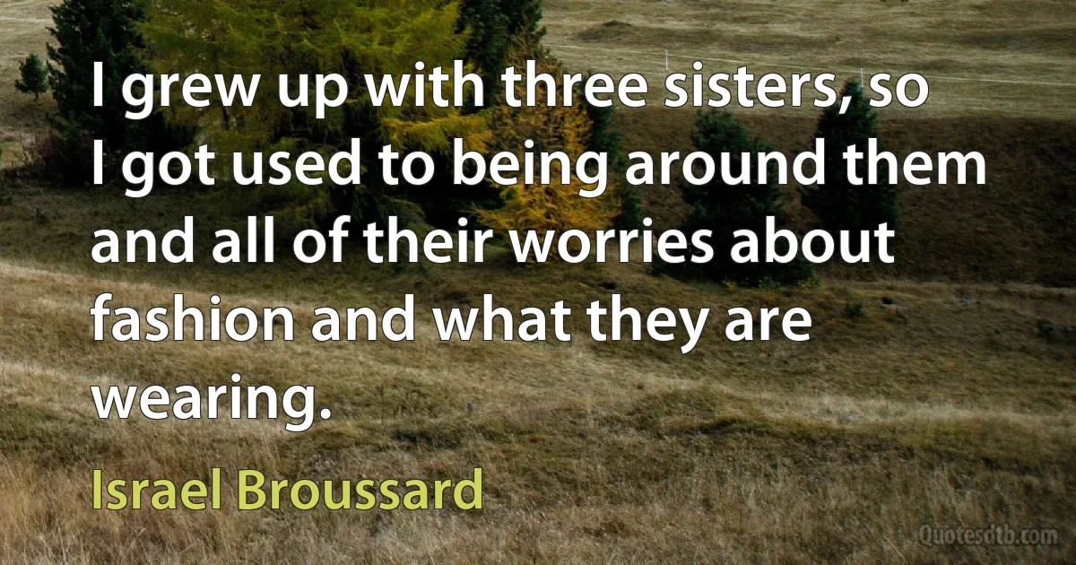 I grew up with three sisters, so I got used to being around them and all of their worries about fashion and what they are wearing. (Israel Broussard)