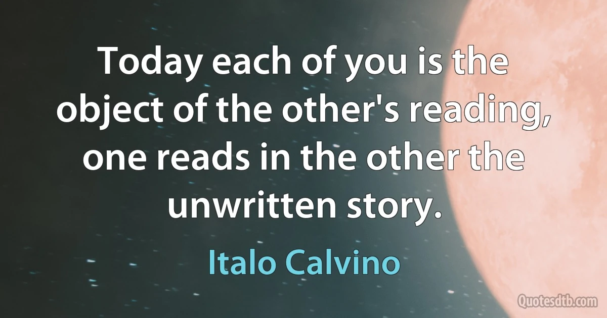 Today each of you is the object of the other's reading, one reads in the other the unwritten story. (Italo Calvino)