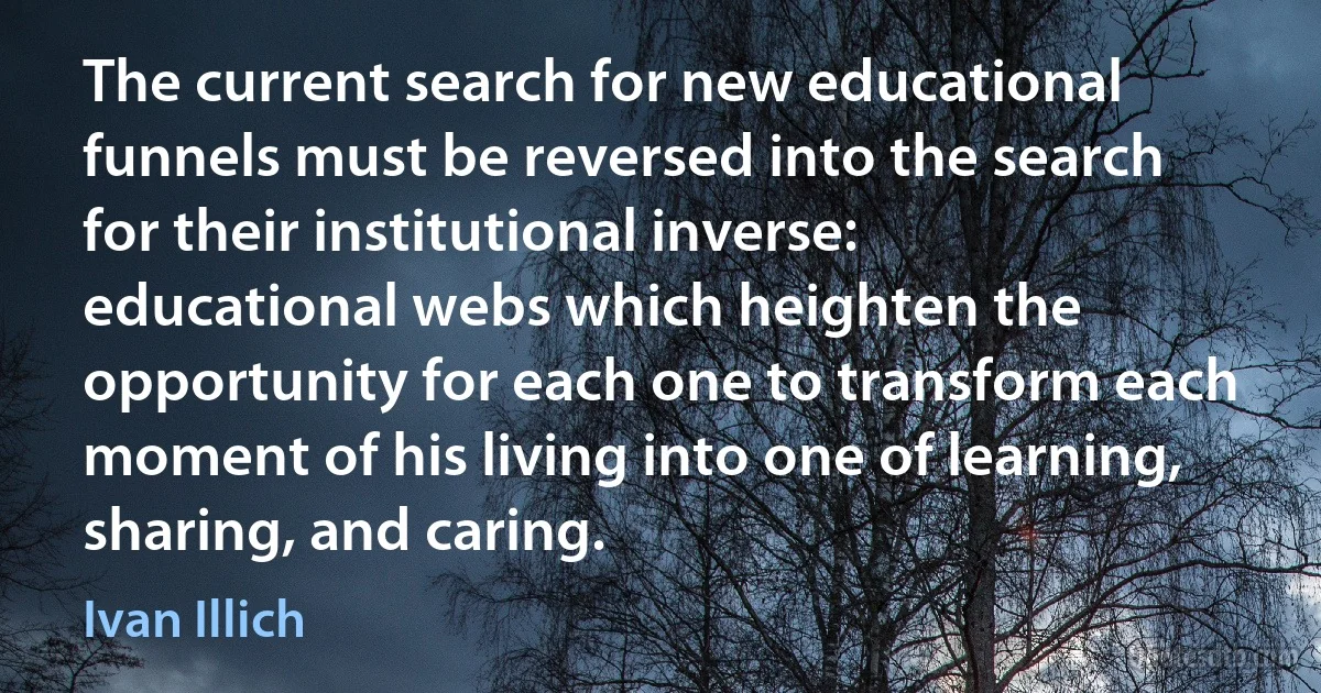 The current search for new educational funnels must be reversed into the search for their institutional inverse: educational webs which heighten the opportunity for each one to transform each moment of his living into one of learning, sharing, and caring. (Ivan Illich)