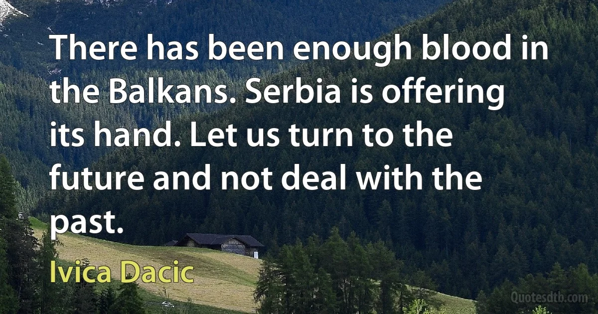 There has been enough blood in the Balkans. Serbia is offering its hand. Let us turn to the future and not deal with the past. (Ivica Dacic)