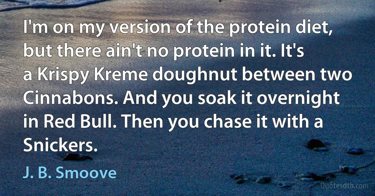 I'm on my version of the protein diet, but there ain't no protein in it. It's a Krispy Kreme doughnut between two Cinnabons. And you soak it overnight in Red Bull. Then you chase it with a Snickers. (J. B. Smoove)