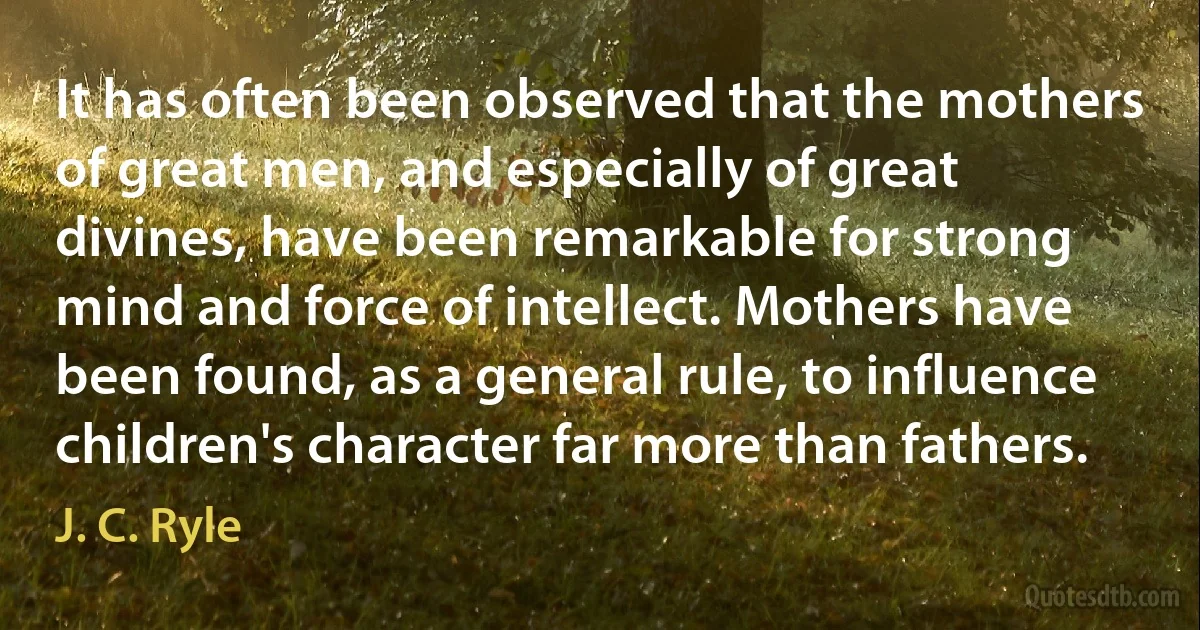 It has often been observed that the mothers of great men, and especially of great divines, have been remarkable for strong mind and force of intellect. Mothers have been found, as a general rule, to influence children's character far more than fathers. (J. C. Ryle)