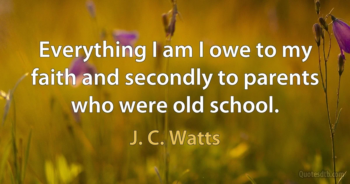 Everything I am I owe to my faith and secondly to parents who were old school. (J. C. Watts)