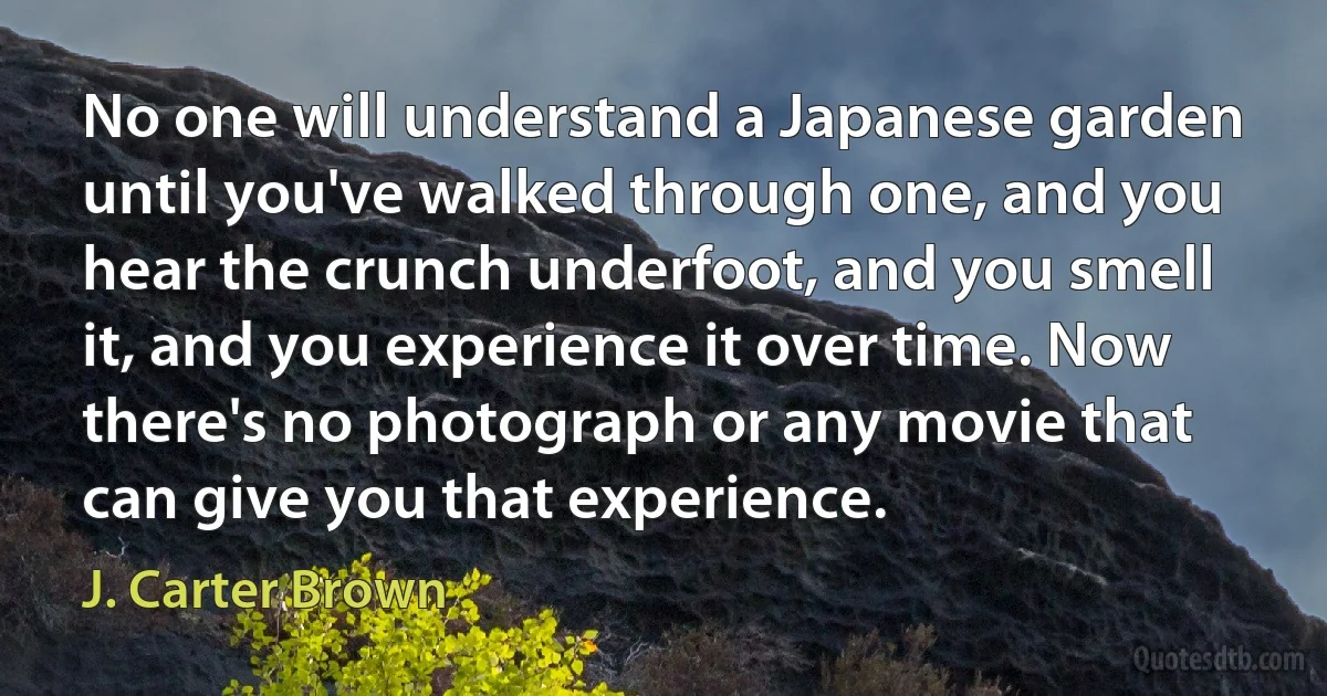 No one will understand a Japanese garden until you've walked through one, and you hear the crunch underfoot, and you smell it, and you experience it over time. Now there's no photograph or any movie that can give you that experience. (J. Carter Brown)