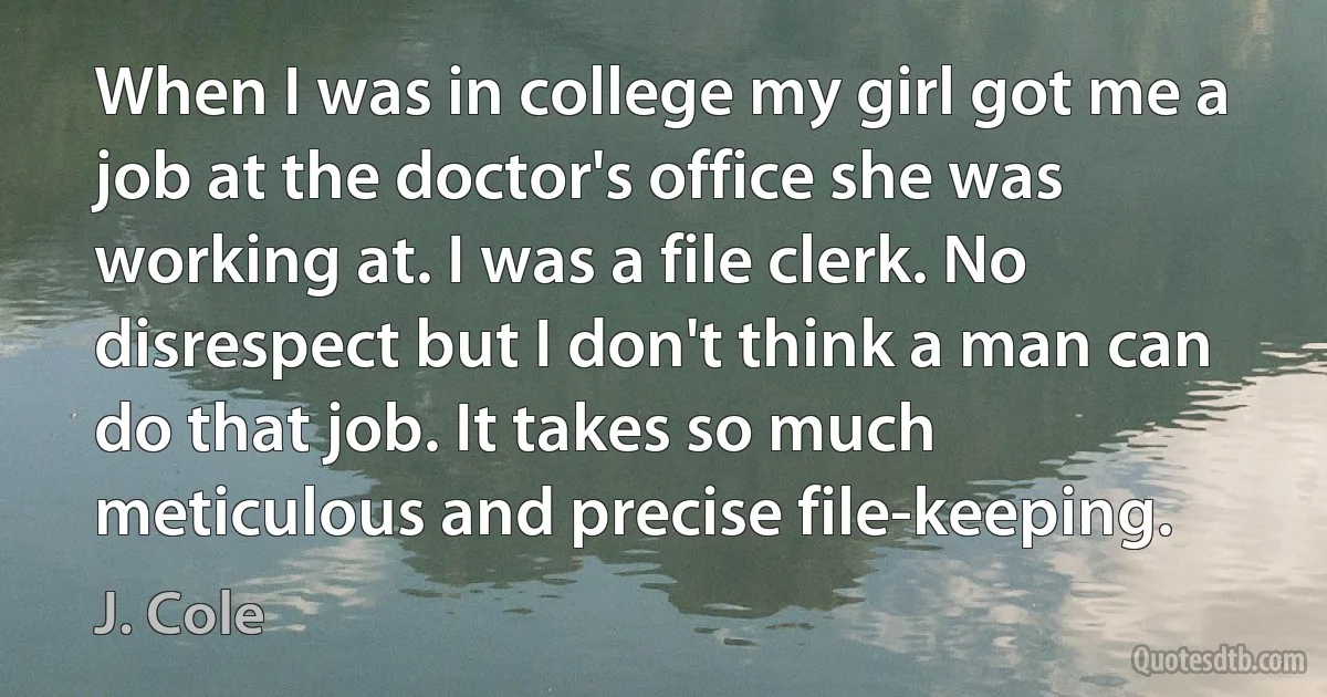 When I was in college my girl got me a job at the doctor's office she was working at. I was a file clerk. No disrespect but I don't think a man can do that job. It takes so much meticulous and precise file-keeping. (J. Cole)