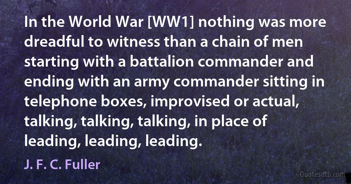 In the World War [WW1] nothing was more dreadful to witness than a chain of men starting with a battalion commander and ending with an army commander sitting in telephone boxes, improvised or actual, talking, talking, talking, in place of leading, leading, leading. (J. F. C. Fuller)