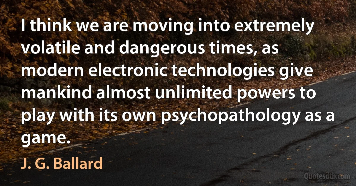 I think we are moving into extremely volatile and dangerous times, as modern electronic technologies give mankind almost unlimited powers to play with its own psychopathology as a game. (J. G. Ballard)