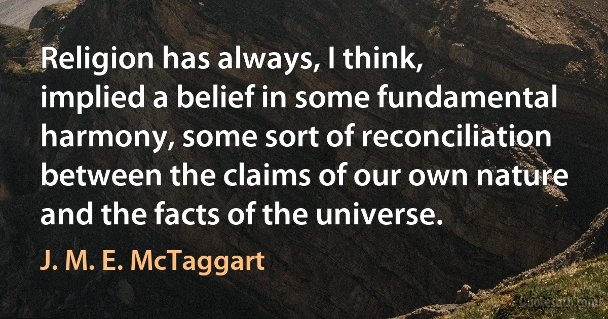 Religion has always, I think, implied a belief in some fundamental harmony, some sort of reconciliation between the claims of our own nature and the facts of the universe. (J. M. E. McTaggart)