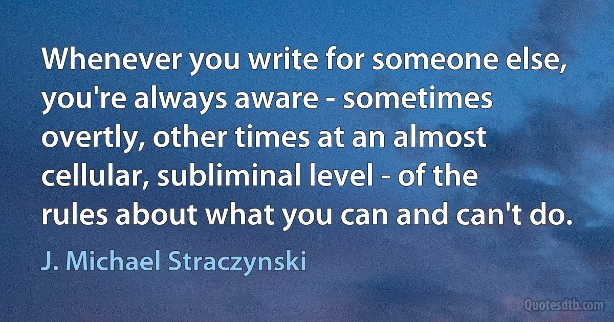 Whenever you write for someone else, you're always aware - sometimes overtly, other times at an almost cellular, subliminal level - of the rules about what you can and can't do. (J. Michael Straczynski)