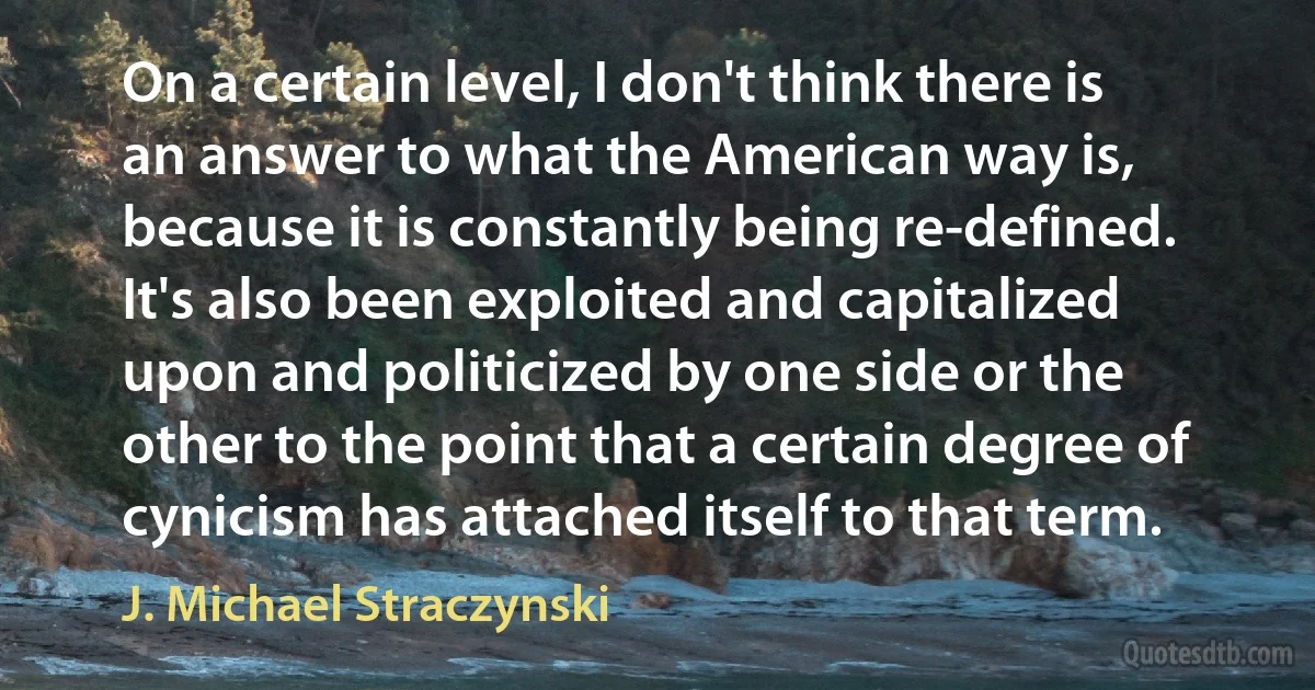 On a certain level, I don't think there is an answer to what the American way is, because it is constantly being re-defined. It's also been exploited and capitalized upon and politicized by one side or the other to the point that a certain degree of cynicism has attached itself to that term. (J. Michael Straczynski)