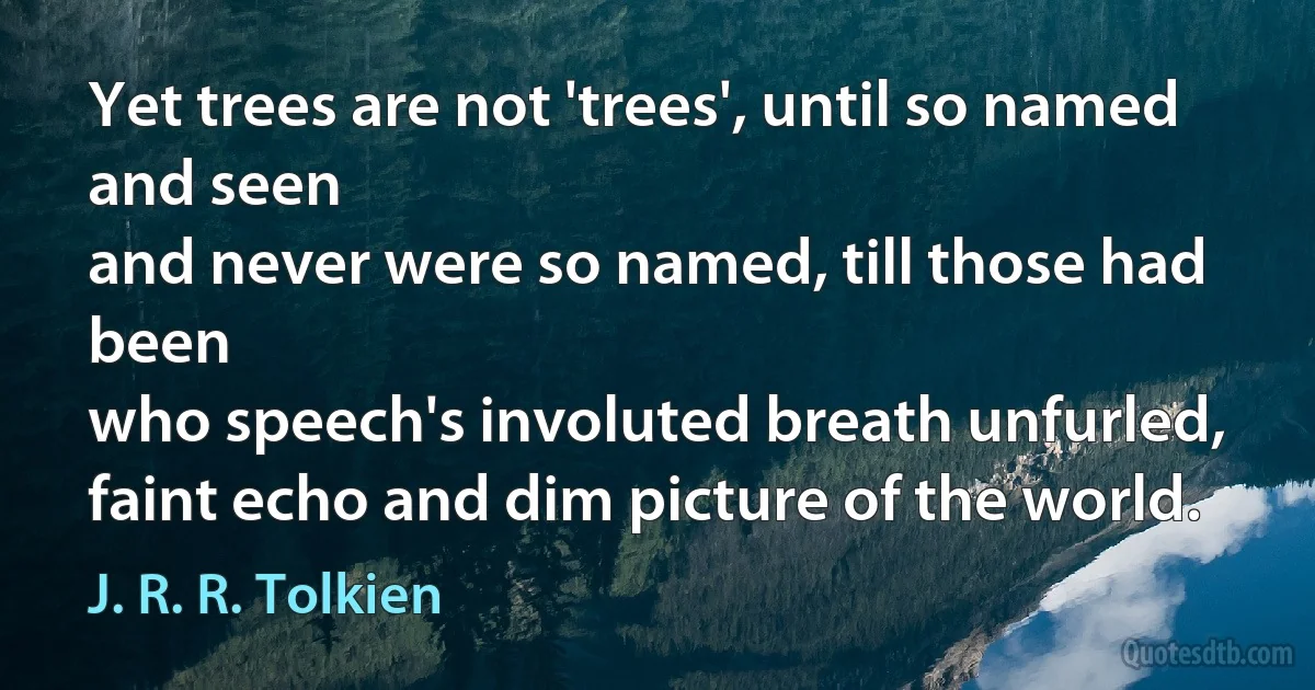 Yet trees are not 'trees', until so named and seen
and never were so named, till those had been
who speech's involuted breath unfurled,
faint echo and dim picture of the world. (J. R. R. Tolkien)