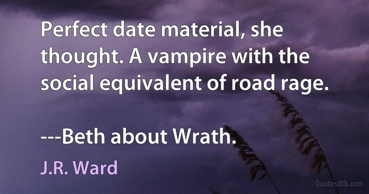 Perfect date material, she thought. A vampire with the social equivalent of road rage.

---Beth about Wrath. (J.R. Ward)