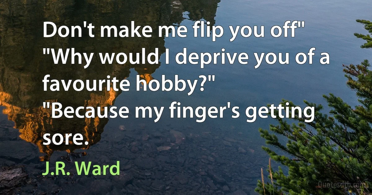 Don't make me flip you off"
"Why would I deprive you of a favourite hobby?"
"Because my finger's getting sore. (J.R. Ward)