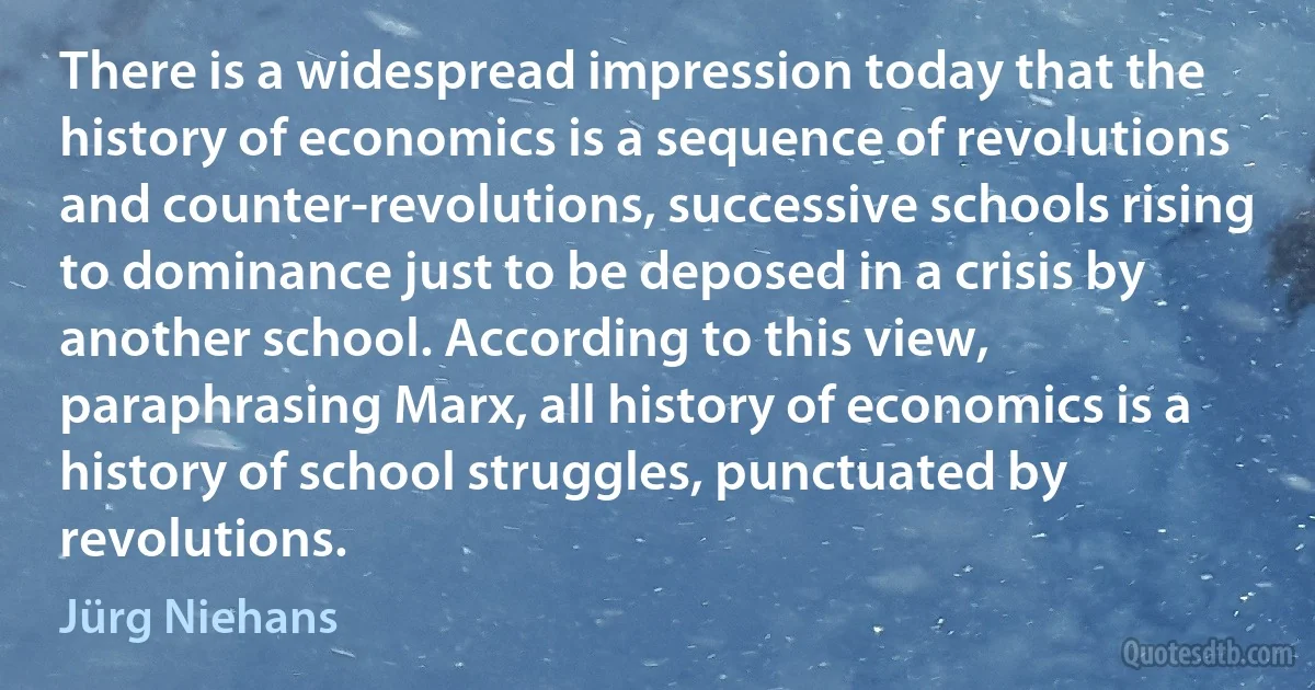 There is a widespread impression today that the history of economics is a sequence of revolutions and counter-revolutions, successive schools rising to dominance just to be deposed in a crisis by another school. According to this view, paraphrasing Marx, all history of economics is a history of school struggles, punctuated by revolutions. (Jürg Niehans)