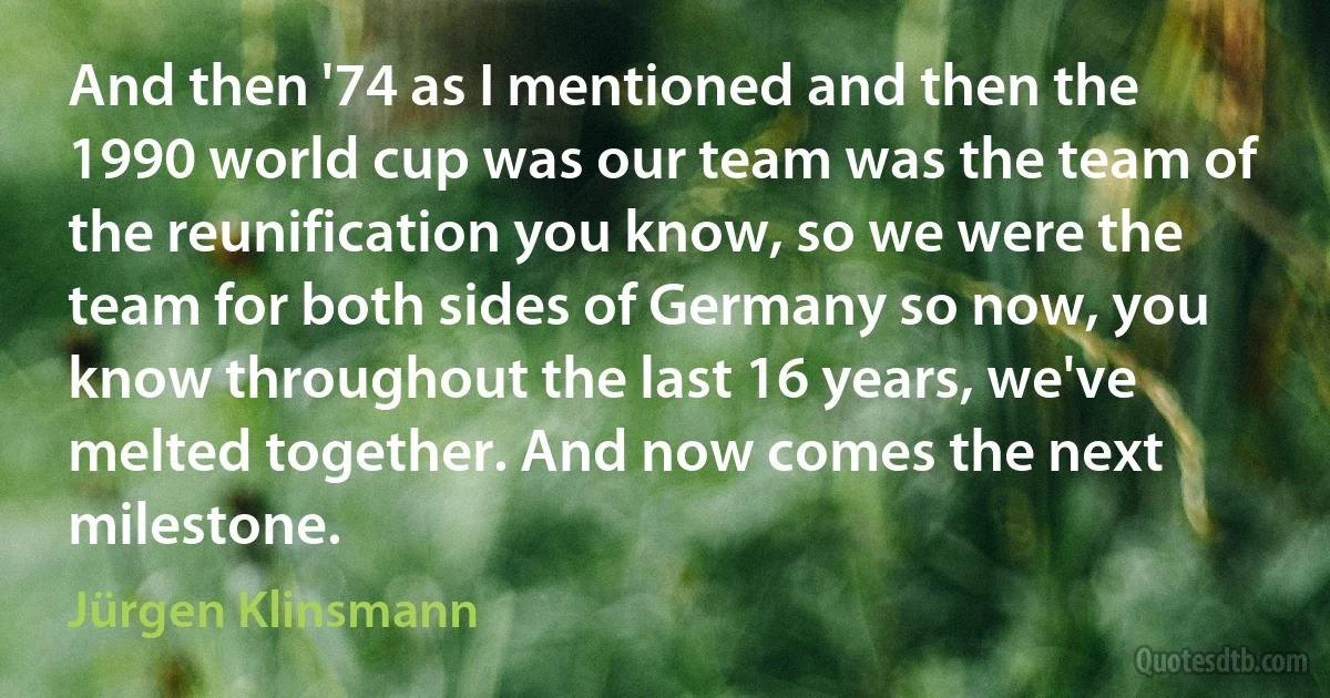 And then '74 as I mentioned and then the 1990 world cup was our team was the team of the reunification you know, so we were the team for both sides of Germany so now, you know throughout the last 16 years, we've melted together. And now comes the next milestone. (Jürgen Klinsmann)