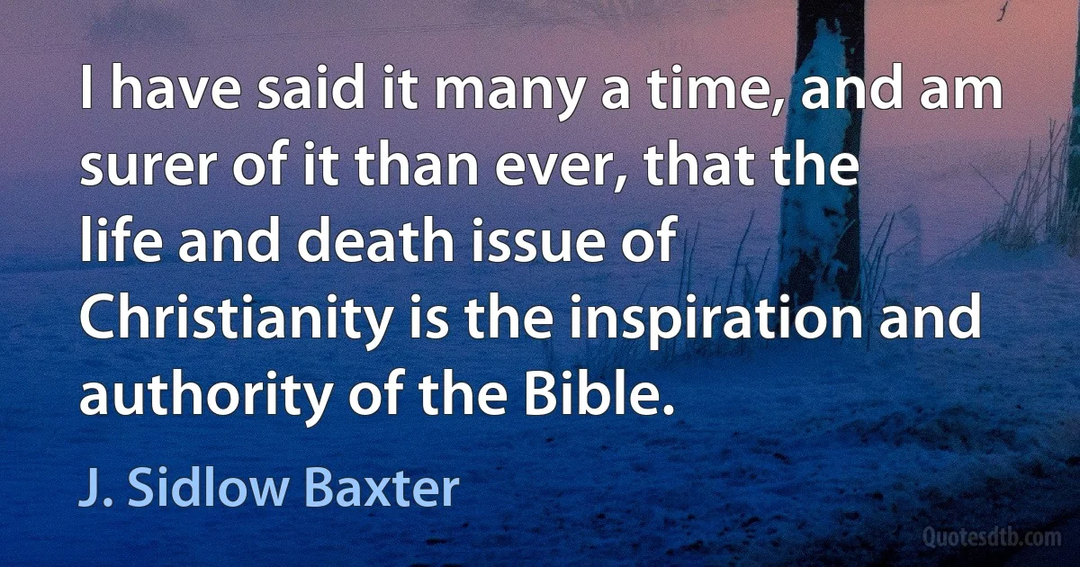 I have said it many a time, and am surer of it than ever, that the life and death issue of Christianity is the inspiration and authority of the Bible. (J. Sidlow Baxter)