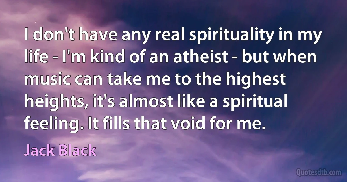 I don't have any real spirituality in my life - I'm kind of an atheist - but when music can take me to the highest heights, it's almost like a spiritual feeling. It fills that void for me. (Jack Black)