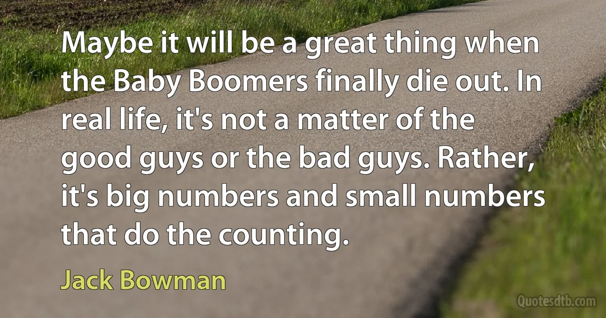 Maybe it will be a great thing when the Baby Boomers finally die out. In real life, it's not a matter of the good guys or the bad guys. Rather, it's big numbers and small numbers that do the counting. (Jack Bowman)