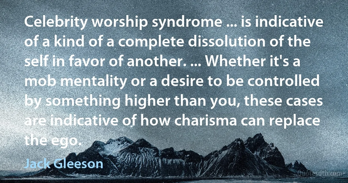 Celebrity worship syndrome ... is indicative of a kind of a complete dissolution of the self in favor of another. ... Whether it's a mob mentality or a desire to be controlled by something higher than you, these cases are indicative of how charisma can replace the ego. (Jack Gleeson)