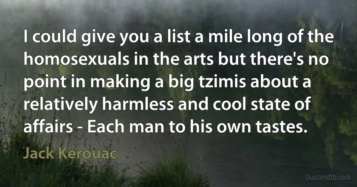 I could give you a list a mile long of the homosexuals in the arts but there's no point in making a big tzimis about a relatively harmless and cool state of affairs - Each man to his own tastes. (Jack Kerouac)