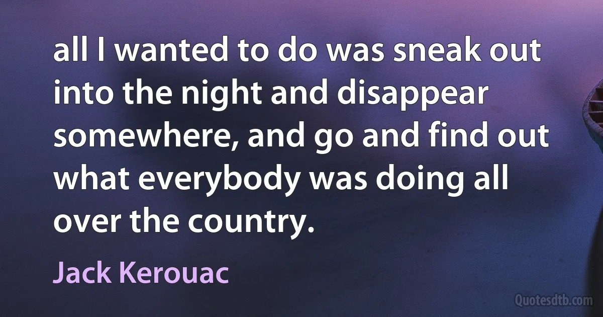 all I wanted to do was sneak out into the night and disappear somewhere, and go and find out what everybody was doing all over the country. (Jack Kerouac)