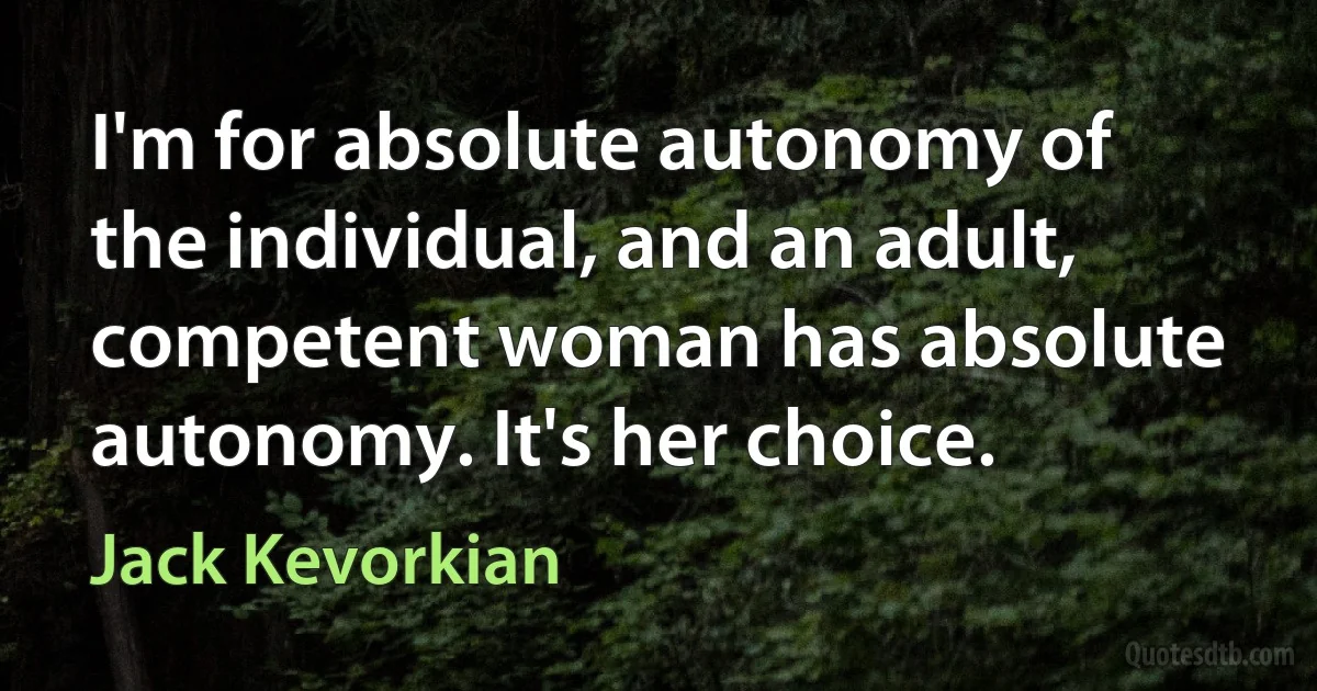 I'm for absolute autonomy of the individual, and an adult, competent woman has absolute autonomy. It's her choice. (Jack Kevorkian)