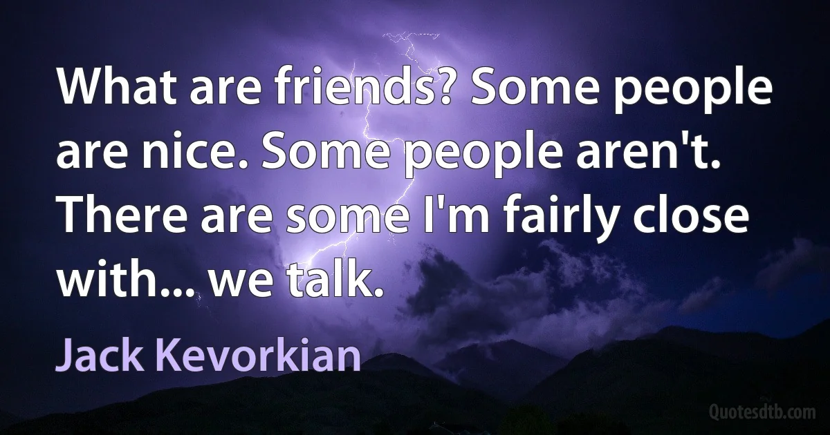 What are friends? Some people are nice. Some people aren't. There are some I'm fairly close with... we talk. (Jack Kevorkian)