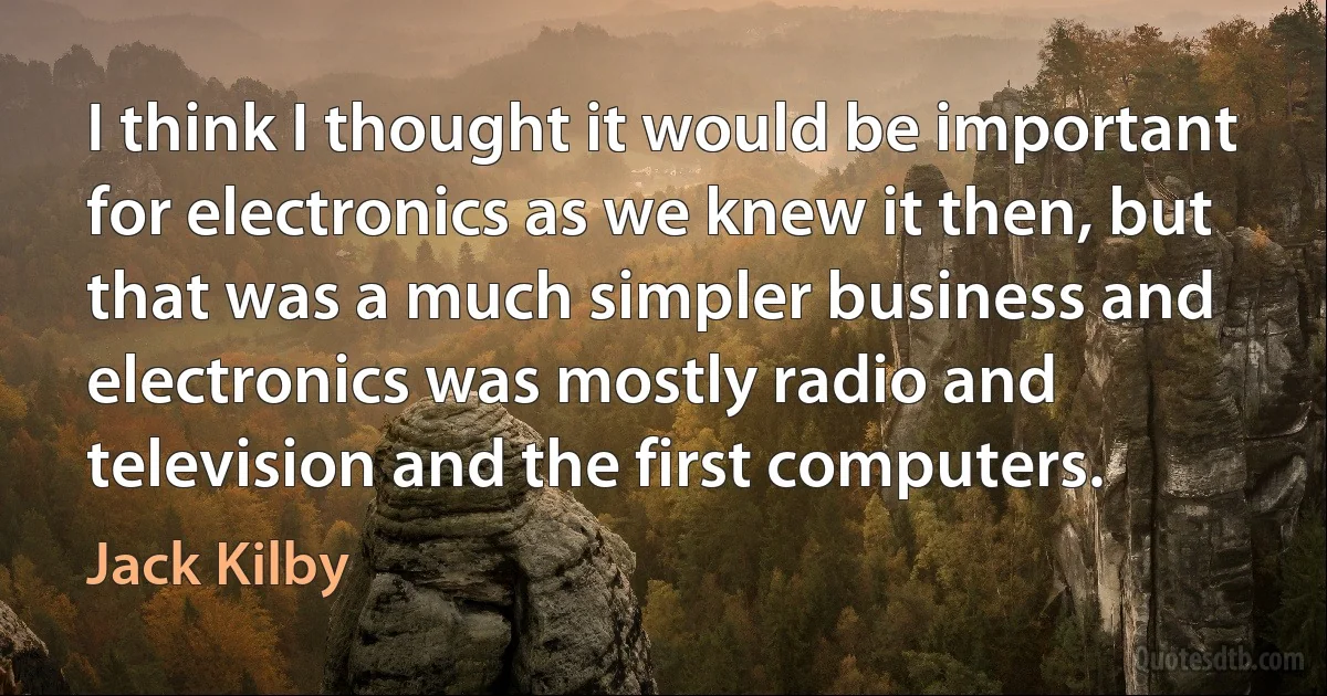 I think I thought it would be important for electronics as we knew it then, but that was a much simpler business and electronics was mostly radio and television and the first computers. (Jack Kilby)