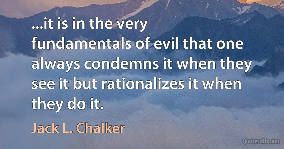 ...it is in the very fundamentals of evil that one always condemns it when they see it but rationalizes it when they do it. (Jack L. Chalker)