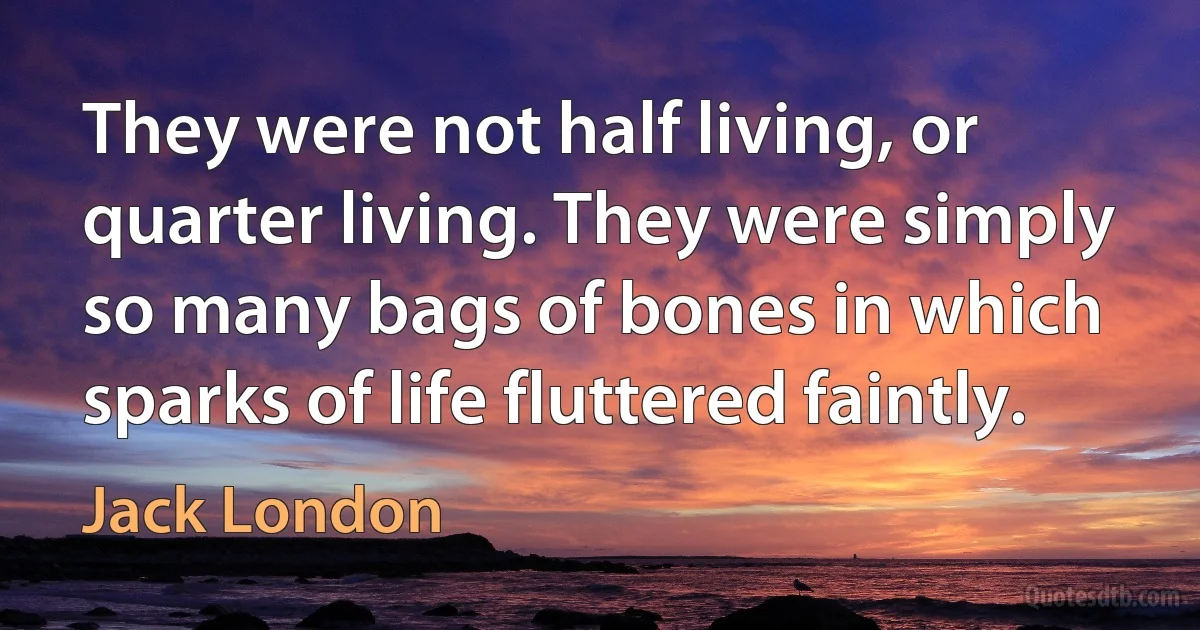 They were not half living, or quarter living. They were simply so many bags of bones in which sparks of life fluttered faintly. (Jack London)