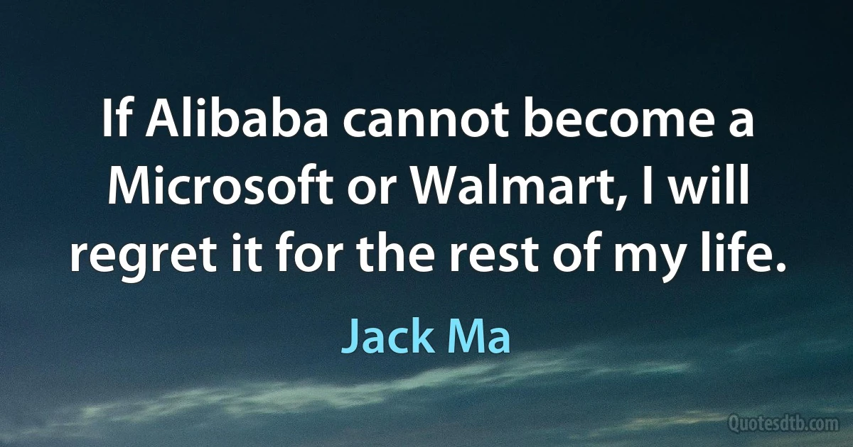 If Alibaba cannot become a Microsoft or Walmart, I will regret it for the rest of my life. (Jack Ma)