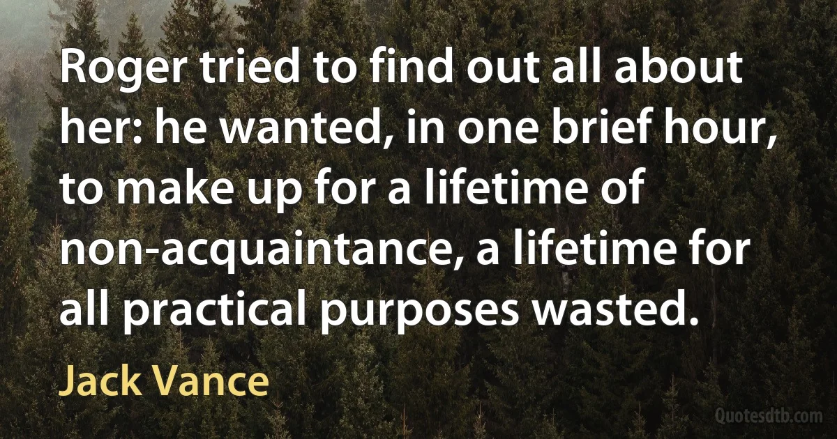 Roger tried to find out all about her: he wanted, in one brief hour, to make up for a lifetime of non-acquaintance, a lifetime for all practical purposes wasted. (Jack Vance)