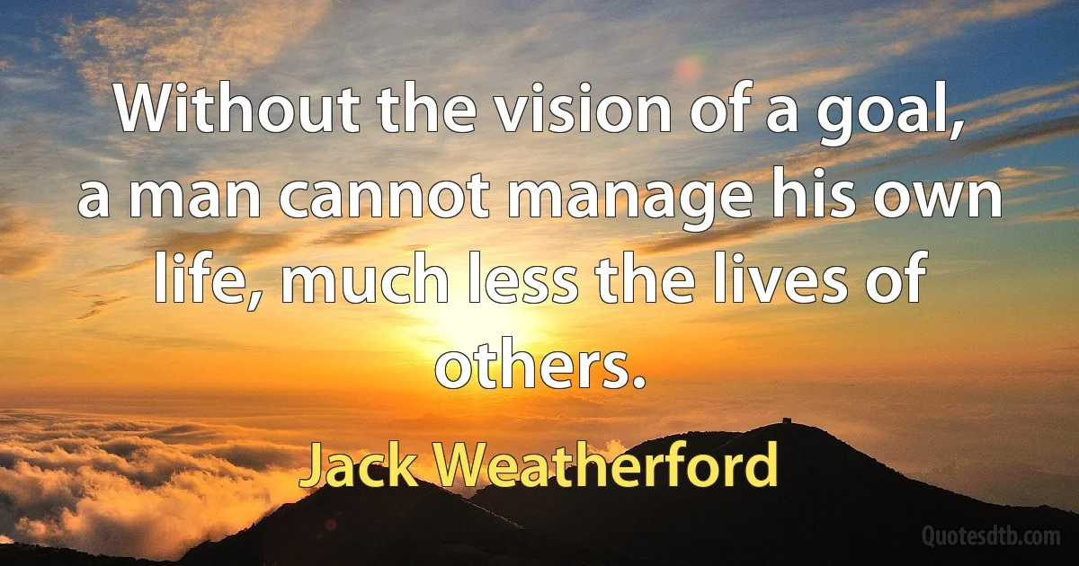 Without the vision of a goal, a man cannot manage his own life, much less the lives of others. (Jack Weatherford)